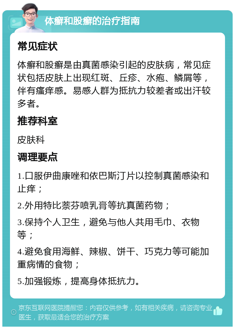 体癣和股癣的治疗指南 常见症状 体癣和股癣是由真菌感染引起的皮肤病，常见症状包括皮肤上出现红斑、丘疹、水疱、鳞屑等，伴有瘙痒感。易感人群为抵抗力较差者或出汗较多者。 推荐科室 皮肤科 调理要点 1.口服伊曲康唑和依巴斯汀片以控制真菌感染和止痒； 2.外用特比萘芬喷乳膏等抗真菌药物； 3.保持个人卫生，避免与他人共用毛巾、衣物等； 4.避免食用海鲜、辣椒、饼干、巧克力等可能加重病情的食物； 5.加强锻炼，提高身体抵抗力。