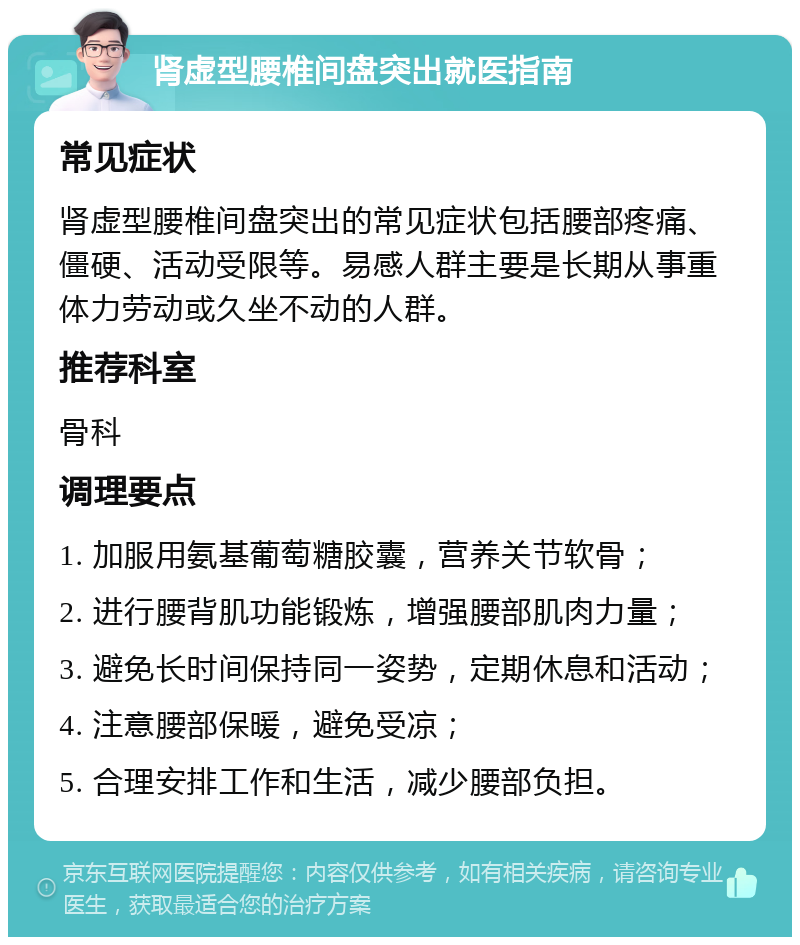 肾虚型腰椎间盘突出就医指南 常见症状 肾虚型腰椎间盘突出的常见症状包括腰部疼痛、僵硬、活动受限等。易感人群主要是长期从事重体力劳动或久坐不动的人群。 推荐科室 骨科 调理要点 1. 加服用氨基葡萄糖胶囊，营养关节软骨； 2. 进行腰背肌功能锻炼，增强腰部肌肉力量； 3. 避免长时间保持同一姿势，定期休息和活动； 4. 注意腰部保暖，避免受凉； 5. 合理安排工作和生活，减少腰部负担。