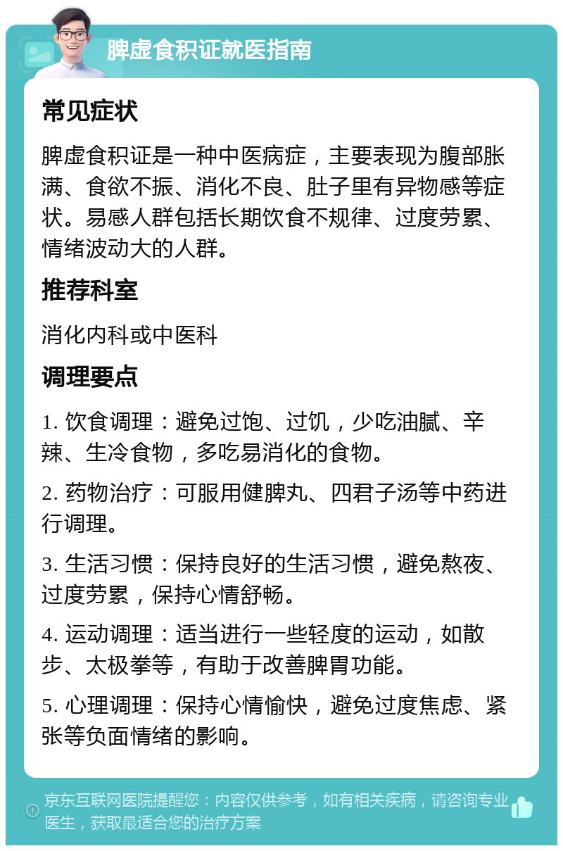 脾虚食积证就医指南 常见症状 脾虚食积证是一种中医病症，主要表现为腹部胀满、食欲不振、消化不良、肚子里有异物感等症状。易感人群包括长期饮食不规律、过度劳累、情绪波动大的人群。 推荐科室 消化内科或中医科 调理要点 1. 饮食调理：避免过饱、过饥，少吃油腻、辛辣、生冷食物，多吃易消化的食物。 2. 药物治疗：可服用健脾丸、四君子汤等中药进行调理。 3. 生活习惯：保持良好的生活习惯，避免熬夜、过度劳累，保持心情舒畅。 4. 运动调理：适当进行一些轻度的运动，如散步、太极拳等，有助于改善脾胃功能。 5. 心理调理：保持心情愉快，避免过度焦虑、紧张等负面情绪的影响。