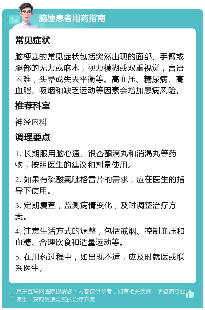 脑梗患者用药指南 常见症状 脑梗塞的常见症状包括突然出现的面部、手臂或腿部的无力或麻木，视力模糊或双重视觉，言语困难，头晕或失去平衡等。高血压、糖尿病、高血脂、吸烟和缺乏运动等因素会增加患病风险。 推荐科室 神经内科 调理要点 1. 长期服用脑心通、银杏酮滴丸和消渴丸等药物，按照医生的建议和剂量使用。 2. 如果有硫酸氯呲格雷片的需求，应在医生的指导下使用。 3. 定期复查，监测病情变化，及时调整治疗方案。 4. 注意生活方式的调整，包括戒烟、控制血压和血糖、合理饮食和适量运动等。 5. 在用药过程中，如出现不适，应及时就医或联系医生。