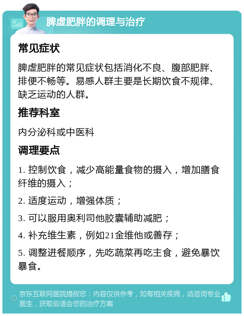 脾虚肥胖的调理与治疗 常见症状 脾虚肥胖的常见症状包括消化不良、腹部肥胖、排便不畅等。易感人群主要是长期饮食不规律、缺乏运动的人群。 推荐科室 内分泌科或中医科 调理要点 1. 控制饮食，减少高能量食物的摄入，增加膳食纤维的摄入； 2. 适度运动，增强体质； 3. 可以服用奥利司他胶囊辅助减肥； 4. 补充维生素，例如21金维他或善存； 5. 调整进餐顺序，先吃蔬菜再吃主食，避免暴饮暴食。