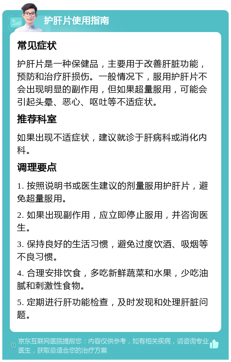 护肝片使用指南 常见症状 护肝片是一种保健品，主要用于改善肝脏功能，预防和治疗肝损伤。一般情况下，服用护肝片不会出现明显的副作用，但如果超量服用，可能会引起头晕、恶心、呕吐等不适症状。 推荐科室 如果出现不适症状，建议就诊于肝病科或消化内科。 调理要点 1. 按照说明书或医生建议的剂量服用护肝片，避免超量服用。 2. 如果出现副作用，应立即停止服用，并咨询医生。 3. 保持良好的生活习惯，避免过度饮酒、吸烟等不良习惯。 4. 合理安排饮食，多吃新鲜蔬菜和水果，少吃油腻和刺激性食物。 5. 定期进行肝功能检查，及时发现和处理肝脏问题。