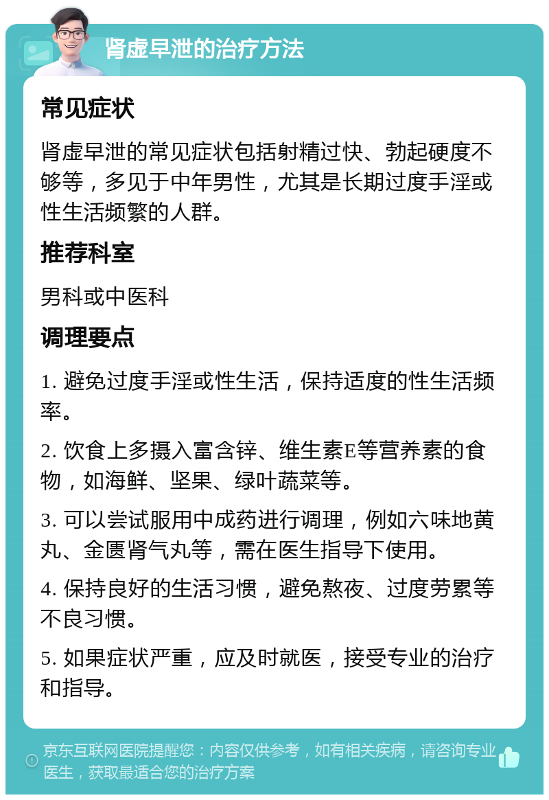 肾虚早泄的治疗方法 常见症状 肾虚早泄的常见症状包括射精过快、勃起硬度不够等，多见于中年男性，尤其是长期过度手淫或性生活频繁的人群。 推荐科室 男科或中医科 调理要点 1. 避免过度手淫或性生活，保持适度的性生活频率。 2. 饮食上多摄入富含锌、维生素E等营养素的食物，如海鲜、坚果、绿叶蔬菜等。 3. 可以尝试服用中成药进行调理，例如六味地黄丸、金匮肾气丸等，需在医生指导下使用。 4. 保持良好的生活习惯，避免熬夜、过度劳累等不良习惯。 5. 如果症状严重，应及时就医，接受专业的治疗和指导。