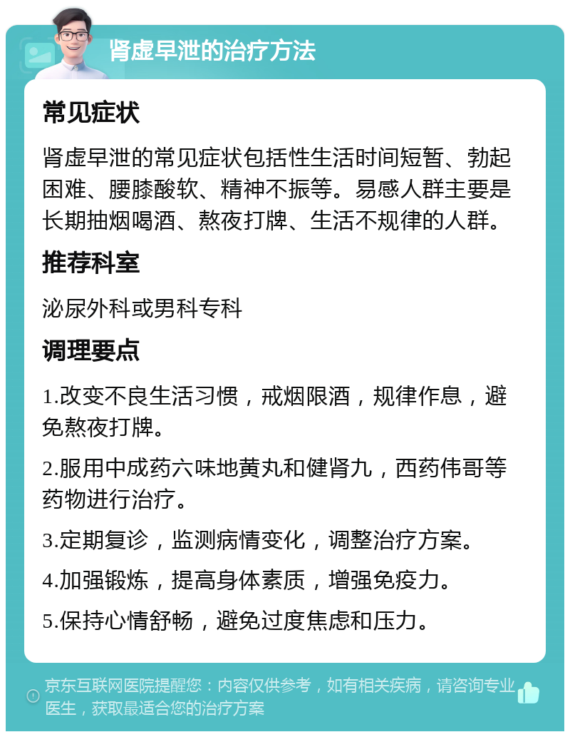 肾虚早泄的治疗方法 常见症状 肾虚早泄的常见症状包括性生活时间短暂、勃起困难、腰膝酸软、精神不振等。易感人群主要是长期抽烟喝酒、熬夜打牌、生活不规律的人群。 推荐科室 泌尿外科或男科专科 调理要点 1.改变不良生活习惯，戒烟限酒，规律作息，避免熬夜打牌。 2.服用中成药六味地黄丸和健肾九，西药伟哥等药物进行治疗。 3.定期复诊，监测病情变化，调整治疗方案。 4.加强锻炼，提高身体素质，增强免疫力。 5.保持心情舒畅，避免过度焦虑和压力。