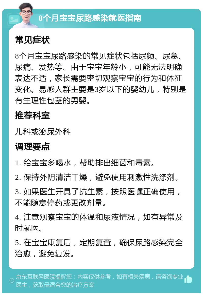 8个月宝宝尿路感染就医指南 常见症状 8个月宝宝尿路感染的常见症状包括尿频、尿急、尿痛、发热等。由于宝宝年龄小，可能无法明确表达不适，家长需要密切观察宝宝的行为和体征变化。易感人群主要是3岁以下的婴幼儿，特别是有生理性包茎的男婴。 推荐科室 儿科或泌尿外科 调理要点 1. 给宝宝多喝水，帮助排出细菌和毒素。 2. 保持外阴清洁干燥，避免使用刺激性洗涤剂。 3. 如果医生开具了抗生素，按照医嘱正确使用，不能随意停药或更改剂量。 4. 注意观察宝宝的体温和尿液情况，如有异常及时就医。 5. 在宝宝康复后，定期复查，确保尿路感染完全治愈，避免复发。