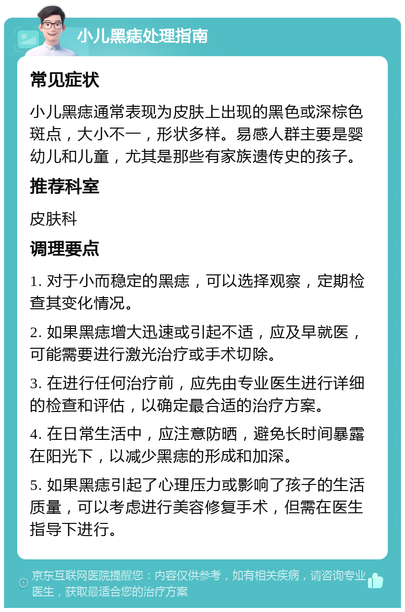 小儿黑痣处理指南 常见症状 小儿黑痣通常表现为皮肤上出现的黑色或深棕色斑点，大小不一，形状多样。易感人群主要是婴幼儿和儿童，尤其是那些有家族遗传史的孩子。 推荐科室 皮肤科 调理要点 1. 对于小而稳定的黑痣，可以选择观察，定期检查其变化情况。 2. 如果黑痣增大迅速或引起不适，应及早就医，可能需要进行激光治疗或手术切除。 3. 在进行任何治疗前，应先由专业医生进行详细的检查和评估，以确定最合适的治疗方案。 4. 在日常生活中，应注意防晒，避免长时间暴露在阳光下，以减少黑痣的形成和加深。 5. 如果黑痣引起了心理压力或影响了孩子的生活质量，可以考虑进行美容修复手术，但需在医生指导下进行。