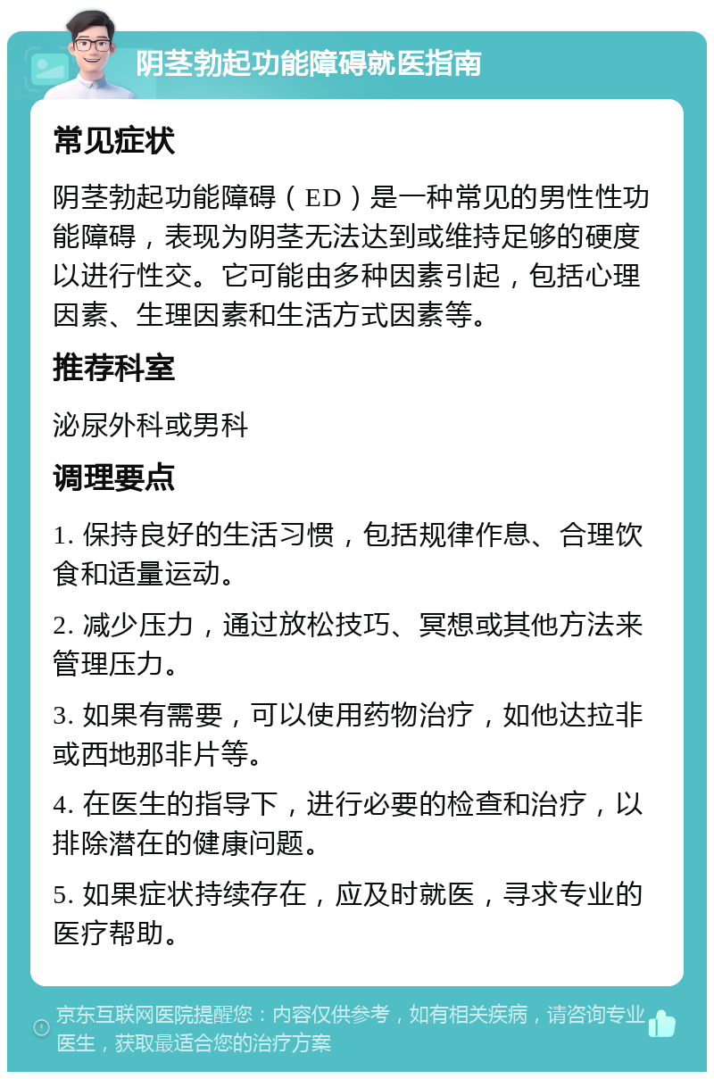 阴茎勃起功能障碍就医指南 常见症状 阴茎勃起功能障碍（ED）是一种常见的男性性功能障碍，表现为阴茎无法达到或维持足够的硬度以进行性交。它可能由多种因素引起，包括心理因素、生理因素和生活方式因素等。 推荐科室 泌尿外科或男科 调理要点 1. 保持良好的生活习惯，包括规律作息、合理饮食和适量运动。 2. 减少压力，通过放松技巧、冥想或其他方法来管理压力。 3. 如果有需要，可以使用药物治疗，如他达拉非或西地那非片等。 4. 在医生的指导下，进行必要的检查和治疗，以排除潜在的健康问题。 5. 如果症状持续存在，应及时就医，寻求专业的医疗帮助。