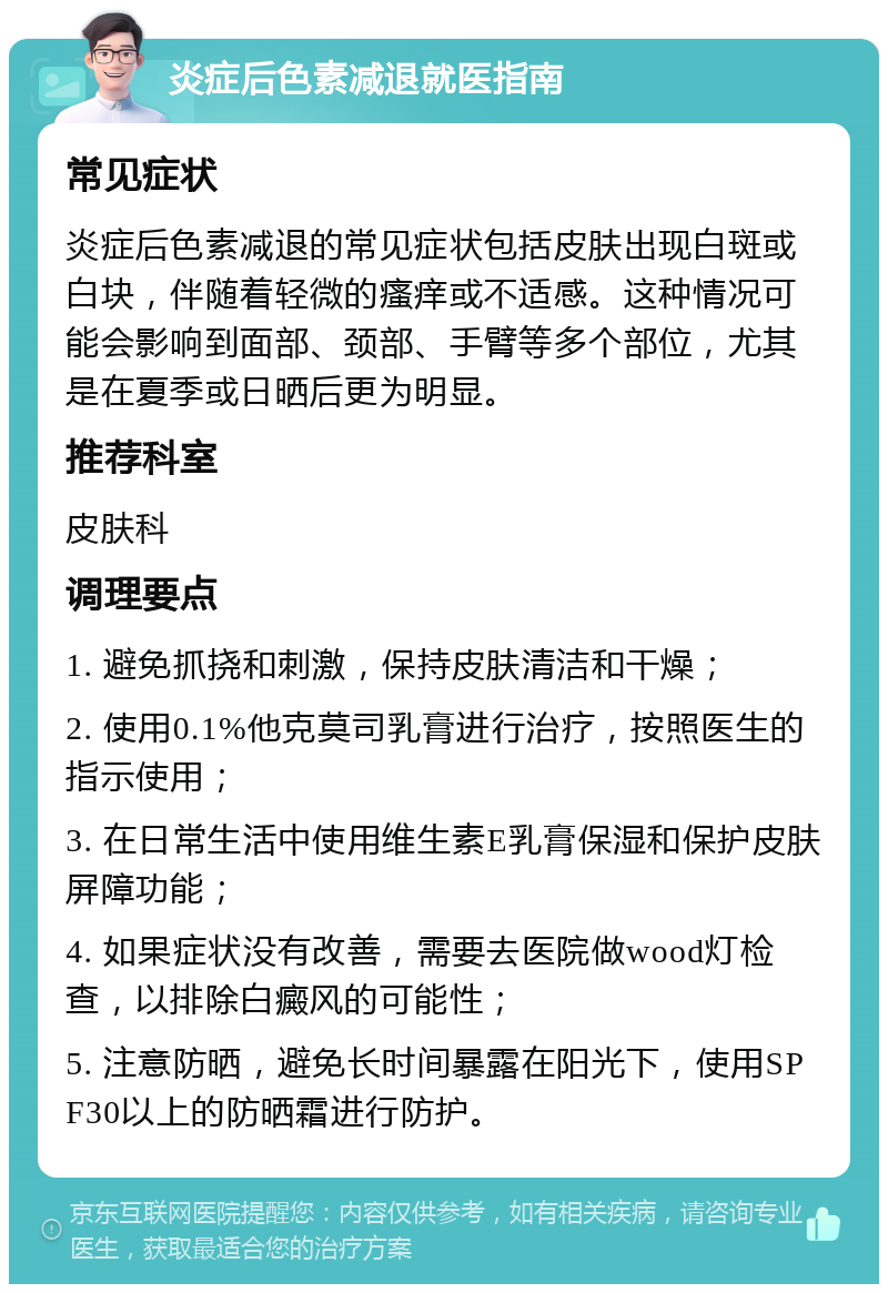 炎症后色素减退就医指南 常见症状 炎症后色素减退的常见症状包括皮肤出现白斑或白块，伴随着轻微的瘙痒或不适感。这种情况可能会影响到面部、颈部、手臂等多个部位，尤其是在夏季或日晒后更为明显。 推荐科室 皮肤科 调理要点 1. 避免抓挠和刺激，保持皮肤清洁和干燥； 2. 使用0.1%他克莫司乳膏进行治疗，按照医生的指示使用； 3. 在日常生活中使用维生素E乳膏保湿和保护皮肤屏障功能； 4. 如果症状没有改善，需要去医院做wood灯检查，以排除白癜风的可能性； 5. 注意防晒，避免长时间暴露在阳光下，使用SPF30以上的防晒霜进行防护。