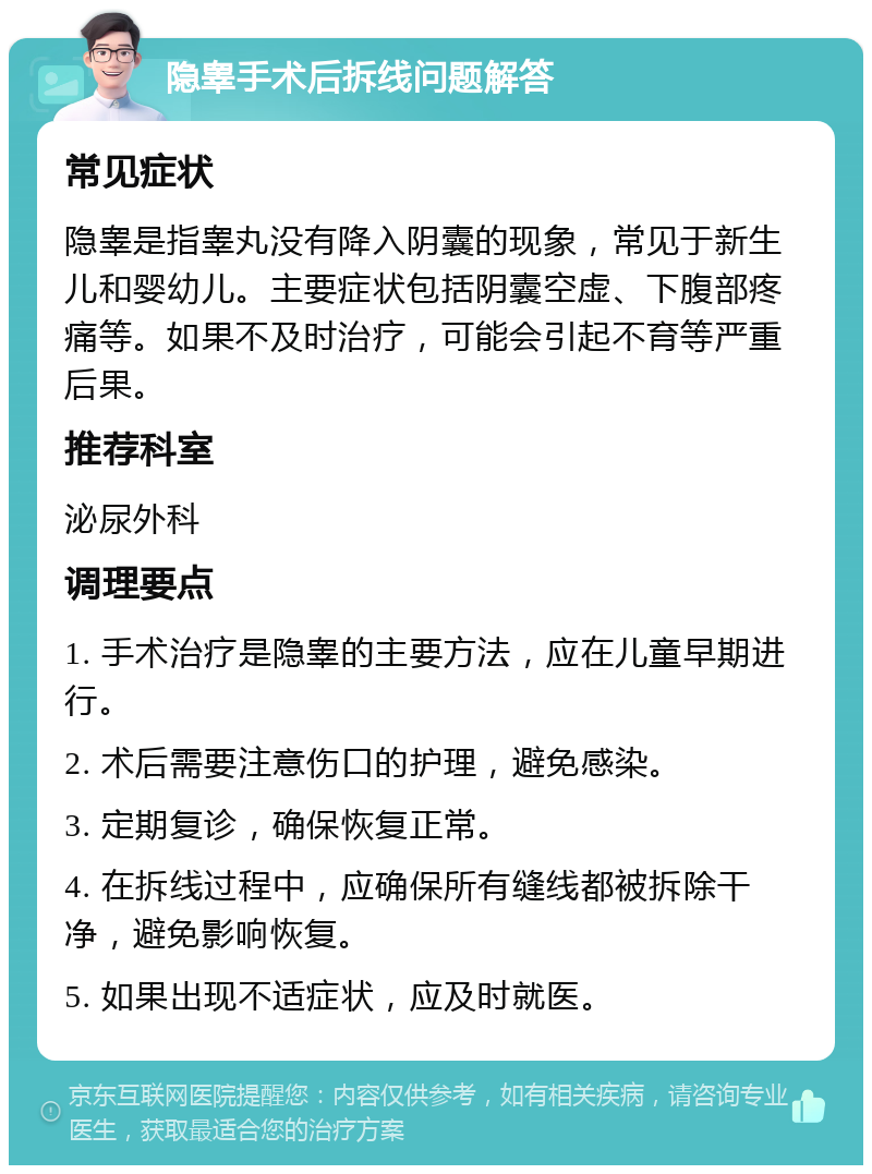 隐睾手术后拆线问题解答 常见症状 隐睾是指睾丸没有降入阴囊的现象，常见于新生儿和婴幼儿。主要症状包括阴囊空虚、下腹部疼痛等。如果不及时治疗，可能会引起不育等严重后果。 推荐科室 泌尿外科 调理要点 1. 手术治疗是隐睾的主要方法，应在儿童早期进行。 2. 术后需要注意伤口的护理，避免感染。 3. 定期复诊，确保恢复正常。 4. 在拆线过程中，应确保所有缝线都被拆除干净，避免影响恢复。 5. 如果出现不适症状，应及时就医。