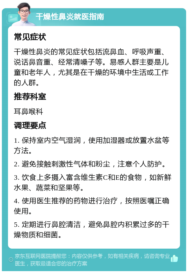 干燥性鼻炎就医指南 常见症状 干燥性鼻炎的常见症状包括流鼻血、呼吸声重、说话鼻音重、经常清嗓子等。易感人群主要是儿童和老年人，尤其是在干燥的环境中生活或工作的人群。 推荐科室 耳鼻喉科 调理要点 1. 保持室内空气湿润，使用加湿器或放置水盆等方法。 2. 避免接触刺激性气体和粉尘，注意个人防护。 3. 饮食上多摄入富含维生素C和E的食物，如新鲜水果、蔬菜和坚果等。 4. 使用医生推荐的药物进行治疗，按照医嘱正确使用。 5. 定期进行鼻腔清洁，避免鼻腔内积累过多的干燥物质和细菌。