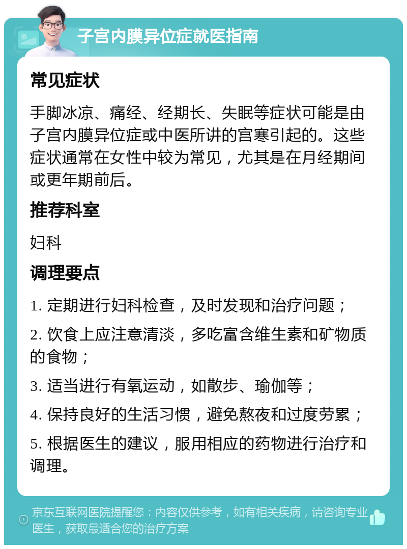 子宫内膜异位症就医指南 常见症状 手脚冰凉、痛经、经期长、失眠等症状可能是由子宫内膜异位症或中医所讲的宫寒引起的。这些症状通常在女性中较为常见，尤其是在月经期间或更年期前后。 推荐科室 妇科 调理要点 1. 定期进行妇科检查，及时发现和治疗问题； 2. 饮食上应注意清淡，多吃富含维生素和矿物质的食物； 3. 适当进行有氧运动，如散步、瑜伽等； 4. 保持良好的生活习惯，避免熬夜和过度劳累； 5. 根据医生的建议，服用相应的药物进行治疗和调理。