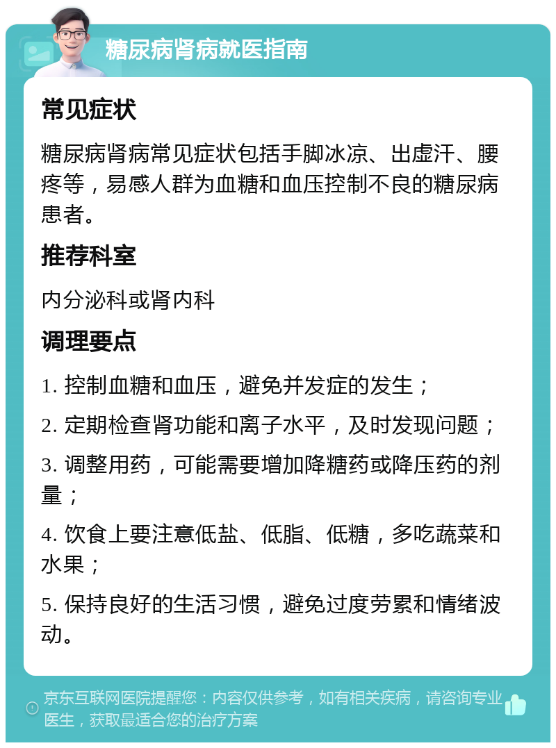 糖尿病肾病就医指南 常见症状 糖尿病肾病常见症状包括手脚冰凉、出虚汗、腰疼等，易感人群为血糖和血压控制不良的糖尿病患者。 推荐科室 内分泌科或肾内科 调理要点 1. 控制血糖和血压，避免并发症的发生； 2. 定期检查肾功能和离子水平，及时发现问题； 3. 调整用药，可能需要增加降糖药或降压药的剂量； 4. 饮食上要注意低盐、低脂、低糖，多吃蔬菜和水果； 5. 保持良好的生活习惯，避免过度劳累和情绪波动。