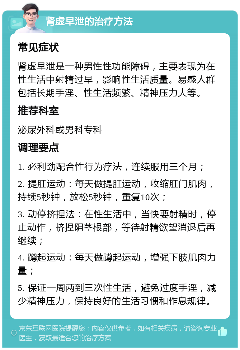 肾虚早泄的治疗方法 常见症状 肾虚早泄是一种男性性功能障碍，主要表现为在性生活中射精过早，影响性生活质量。易感人群包括长期手淫、性生活频繁、精神压力大等。 推荐科室 泌尿外科或男科专科 调理要点 1. 必利劲配合性行为疗法，连续服用三个月； 2. 提肛运动：每天做提肛运动，收缩肛门肌肉，持续5秒钟，放松5秒钟，重复10次； 3. 动停挤捏法：在性生活中，当快要射精时，停止动作，挤捏阴茎根部，等待射精欲望消退后再继续； 4. 蹲起运动：每天做蹲起运动，增强下肢肌肉力量； 5. 保证一周两到三次性生活，避免过度手淫，减少精神压力，保持良好的生活习惯和作息规律。