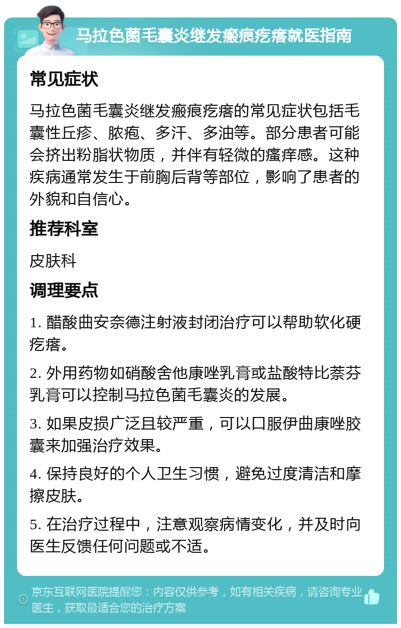 马拉色菌毛囊炎继发瘢痕疙瘩就医指南 常见症状 马拉色菌毛囊炎继发瘢痕疙瘩的常见症状包括毛囊性丘疹、脓疱、多汗、多油等。部分患者可能会挤出粉脂状物质，并伴有轻微的瘙痒感。这种疾病通常发生于前胸后背等部位，影响了患者的外貌和自信心。 推荐科室 皮肤科 调理要点 1. 醋酸曲安奈德注射液封闭治疗可以帮助软化硬疙瘩。 2. 外用药物如硝酸舍他康唑乳膏或盐酸特比萘芬乳膏可以控制马拉色菌毛囊炎的发展。 3. 如果皮损广泛且较严重，可以口服伊曲康唑胶囊来加强治疗效果。 4. 保持良好的个人卫生习惯，避免过度清洁和摩擦皮肤。 5. 在治疗过程中，注意观察病情变化，并及时向医生反馈任何问题或不适。