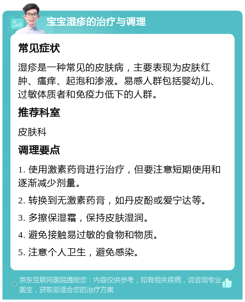 宝宝湿疹的治疗与调理 常见症状 湿疹是一种常见的皮肤病，主要表现为皮肤红肿、瘙痒、起泡和渗液。易感人群包括婴幼儿、过敏体质者和免疫力低下的人群。 推荐科室 皮肤科 调理要点 1. 使用激素药膏进行治疗，但要注意短期使用和逐渐减少剂量。 2. 转换到无激素药膏，如丹皮酚或爱宁达等。 3. 多擦保湿霜，保持皮肤湿润。 4. 避免接触易过敏的食物和物质。 5. 注意个人卫生，避免感染。