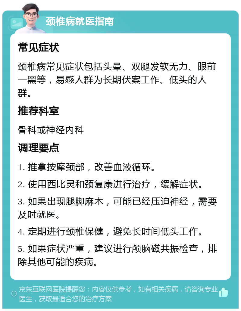 颈椎病就医指南 常见症状 颈椎病常见症状包括头晕、双腿发软无力、眼前一黑等，易感人群为长期伏案工作、低头的人群。 推荐科室 骨科或神经内科 调理要点 1. 推拿按摩颈部，改善血液循环。 2. 使用西比灵和颈复康进行治疗，缓解症状。 3. 如果出现腿脚麻木，可能已经压迫神经，需要及时就医。 4. 定期进行颈椎保健，避免长时间低头工作。 5. 如果症状严重，建议进行颅脑磁共振检查，排除其他可能的疾病。