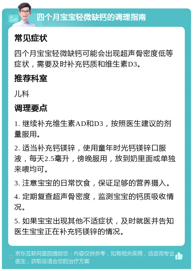 四个月宝宝轻微缺钙的调理指南 常见症状 四个月宝宝轻微缺钙可能会出现超声骨密度低等症状，需要及时补充钙质和维生素D3。 推荐科室 儿科 调理要点 1. 继续补充维生素AD和D3，按照医生建议的剂量服用。 2. 适当补充钙镁锌，使用童年时光钙镁锌口服液，每天2.5毫升，傍晚服用，放到奶里面或单独来喂均可。 3. 注意宝宝的日常饮食，保证足够的营养摄入。 4. 定期复查超声骨密度，监测宝宝的钙质吸收情况。 5. 如果宝宝出现其他不适症状，及时就医并告知医生宝宝正在补充钙镁锌的情况。