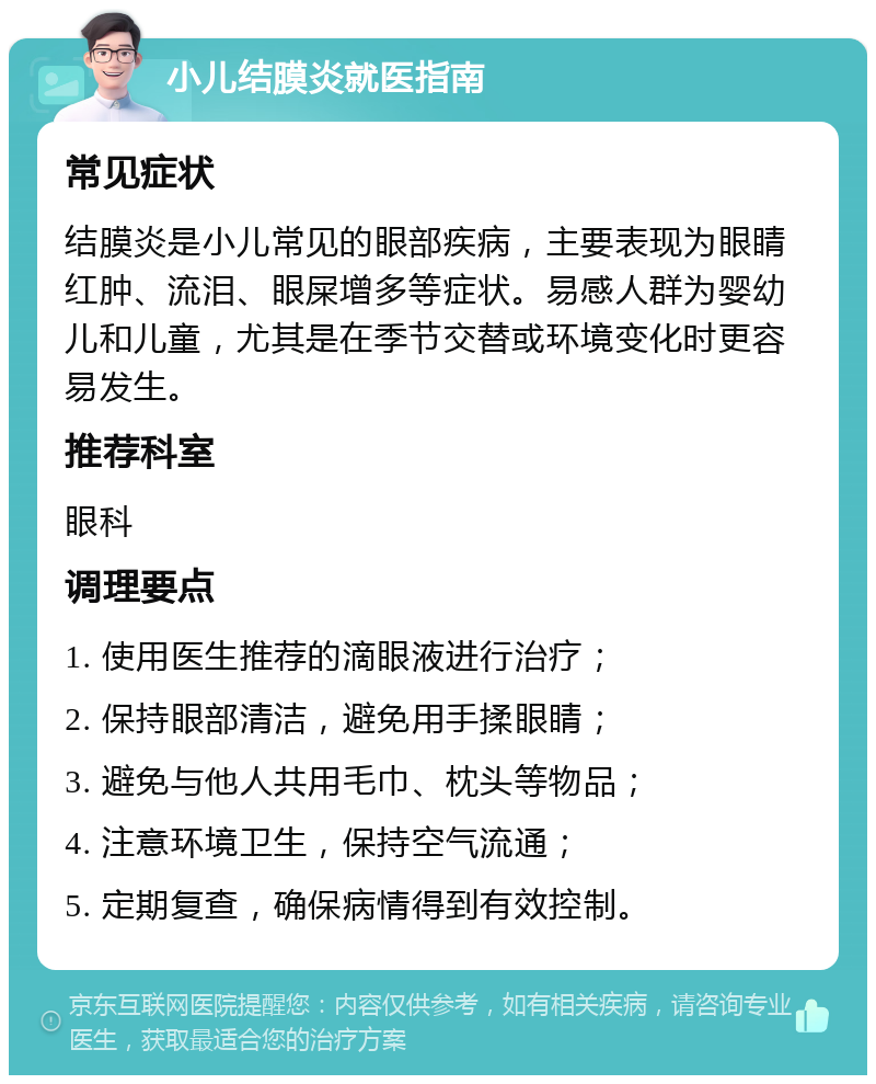 小儿结膜炎就医指南 常见症状 结膜炎是小儿常见的眼部疾病，主要表现为眼睛红肿、流泪、眼屎增多等症状。易感人群为婴幼儿和儿童，尤其是在季节交替或环境变化时更容易发生。 推荐科室 眼科 调理要点 1. 使用医生推荐的滴眼液进行治疗； 2. 保持眼部清洁，避免用手揉眼睛； 3. 避免与他人共用毛巾、枕头等物品； 4. 注意环境卫生，保持空气流通； 5. 定期复查，确保病情得到有效控制。