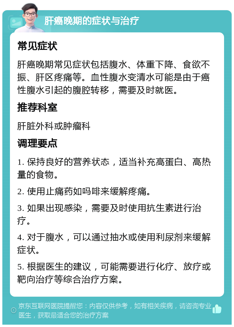 肝癌晚期的症状与治疗 常见症状 肝癌晚期常见症状包括腹水、体重下降、食欲不振、肝区疼痛等。血性腹水变清水可能是由于癌性腹水引起的腹腔转移，需要及时就医。 推荐科室 肝脏外科或肿瘤科 调理要点 1. 保持良好的营养状态，适当补充高蛋白、高热量的食物。 2. 使用止痛药如吗啡来缓解疼痛。 3. 如果出现感染，需要及时使用抗生素进行治疗。 4. 对于腹水，可以通过抽水或使用利尿剂来缓解症状。 5. 根据医生的建议，可能需要进行化疗、放疗或靶向治疗等综合治疗方案。