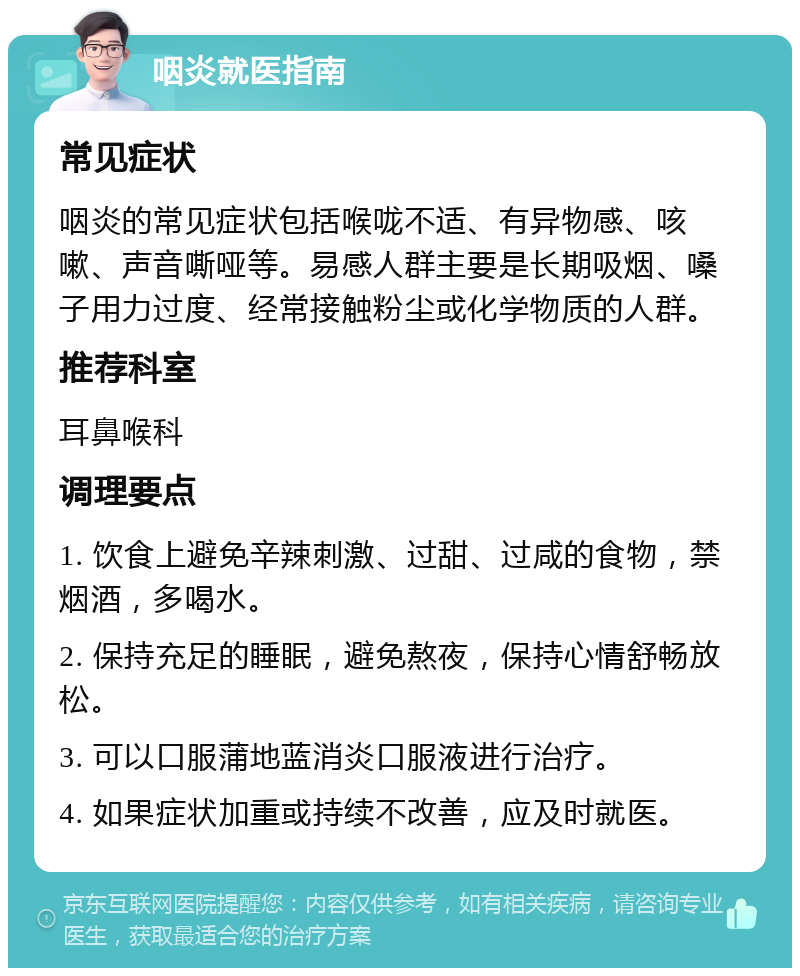 咽炎就医指南 常见症状 咽炎的常见症状包括喉咙不适、有异物感、咳嗽、声音嘶哑等。易感人群主要是长期吸烟、嗓子用力过度、经常接触粉尘或化学物质的人群。 推荐科室 耳鼻喉科 调理要点 1. 饮食上避免辛辣刺激、过甜、过咸的食物，禁烟酒，多喝水。 2. 保持充足的睡眠，避免熬夜，保持心情舒畅放松。 3. 可以口服蒲地蓝消炎口服液进行治疗。 4. 如果症状加重或持续不改善，应及时就医。