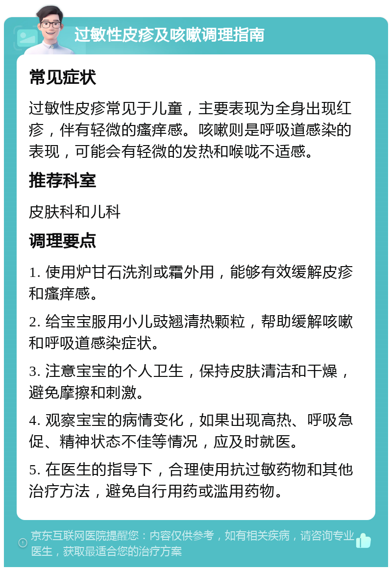 过敏性皮疹及咳嗽调理指南 常见症状 过敏性皮疹常见于儿童，主要表现为全身出现红疹，伴有轻微的瘙痒感。咳嗽则是呼吸道感染的表现，可能会有轻微的发热和喉咙不适感。 推荐科室 皮肤科和儿科 调理要点 1. 使用炉甘石洗剂或霜外用，能够有效缓解皮疹和瘙痒感。 2. 给宝宝服用小儿豉翘清热颗粒，帮助缓解咳嗽和呼吸道感染症状。 3. 注意宝宝的个人卫生，保持皮肤清洁和干燥，避免摩擦和刺激。 4. 观察宝宝的病情变化，如果出现高热、呼吸急促、精神状态不佳等情况，应及时就医。 5. 在医生的指导下，合理使用抗过敏药物和其他治疗方法，避免自行用药或滥用药物。