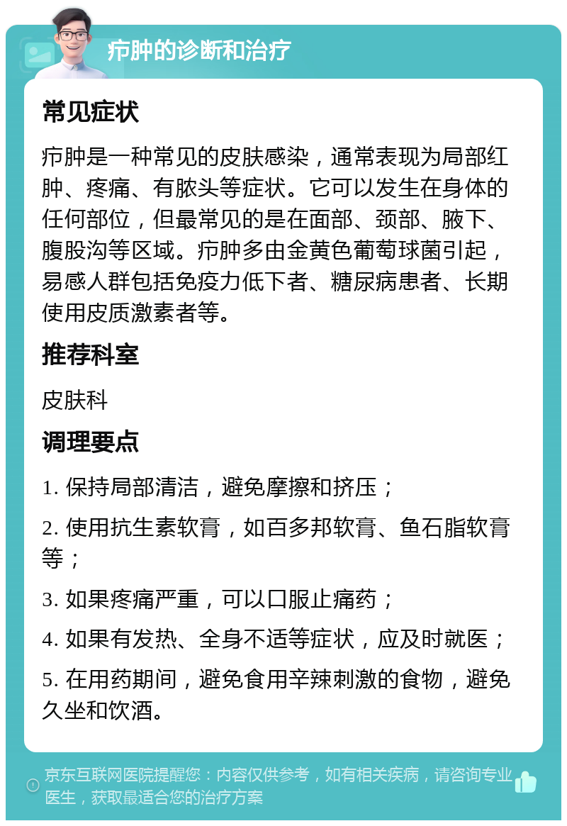 疖肿的诊断和治疗 常见症状 疖肿是一种常见的皮肤感染，通常表现为局部红肿、疼痛、有脓头等症状。它可以发生在身体的任何部位，但最常见的是在面部、颈部、腋下、腹股沟等区域。疖肿多由金黄色葡萄球菌引起，易感人群包括免疫力低下者、糖尿病患者、长期使用皮质激素者等。 推荐科室 皮肤科 调理要点 1. 保持局部清洁，避免摩擦和挤压； 2. 使用抗生素软膏，如百多邦软膏、鱼石脂软膏等； 3. 如果疼痛严重，可以口服止痛药； 4. 如果有发热、全身不适等症状，应及时就医； 5. 在用药期间，避免食用辛辣刺激的食物，避免久坐和饮酒。