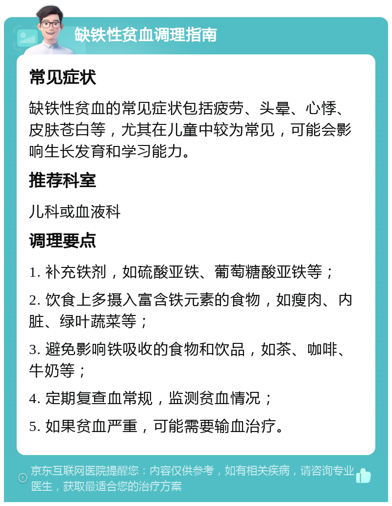 缺铁性贫血调理指南 常见症状 缺铁性贫血的常见症状包括疲劳、头晕、心悸、皮肤苍白等，尤其在儿童中较为常见，可能会影响生长发育和学习能力。 推荐科室 儿科或血液科 调理要点 1. 补充铁剂，如硫酸亚铁、葡萄糖酸亚铁等； 2. 饮食上多摄入富含铁元素的食物，如瘦肉、内脏、绿叶蔬菜等； 3. 避免影响铁吸收的食物和饮品，如茶、咖啡、牛奶等； 4. 定期复查血常规，监测贫血情况； 5. 如果贫血严重，可能需要输血治疗。