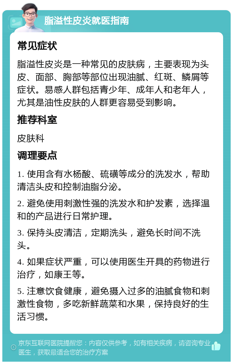 脂溢性皮炎就医指南 常见症状 脂溢性皮炎是一种常见的皮肤病，主要表现为头皮、面部、胸部等部位出现油腻、红斑、鳞屑等症状。易感人群包括青少年、成年人和老年人，尤其是油性皮肤的人群更容易受到影响。 推荐科室 皮肤科 调理要点 1. 使用含有水杨酸、硫磺等成分的洗发水，帮助清洁头皮和控制油脂分泌。 2. 避免使用刺激性强的洗发水和护发素，选择温和的产品进行日常护理。 3. 保持头皮清洁，定期洗头，避免长时间不洗头。 4. 如果症状严重，可以使用医生开具的药物进行治疗，如康王等。 5. 注意饮食健康，避免摄入过多的油腻食物和刺激性食物，多吃新鲜蔬菜和水果，保持良好的生活习惯。