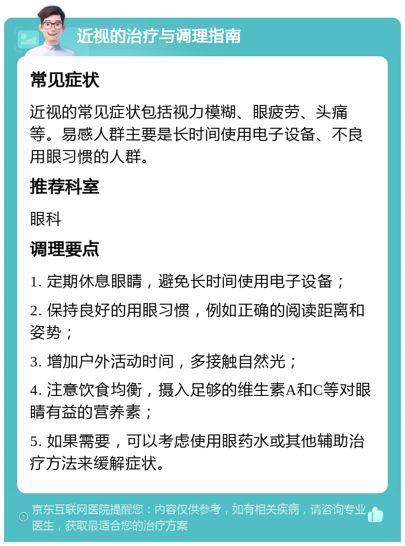 近视的治疗与调理指南 常见症状 近视的常见症状包括视力模糊、眼疲劳、头痛等。易感人群主要是长时间使用电子设备、不良用眼习惯的人群。 推荐科室 眼科 调理要点 1. 定期休息眼睛，避免长时间使用电子设备； 2. 保持良好的用眼习惯，例如正确的阅读距离和姿势； 3. 增加户外活动时间，多接触自然光； 4. 注意饮食均衡，摄入足够的维生素A和C等对眼睛有益的营养素； 5. 如果需要，可以考虑使用眼药水或其他辅助治疗方法来缓解症状。