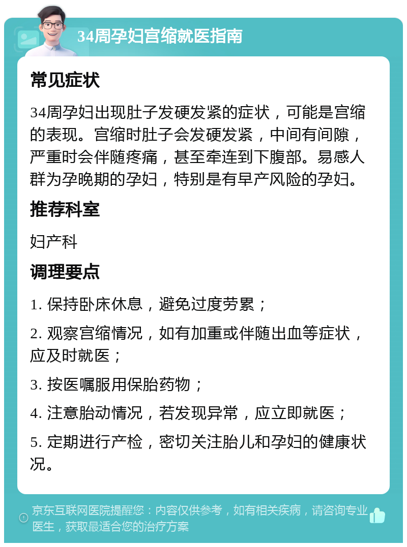 34周孕妇宫缩就医指南 常见症状 34周孕妇出现肚子发硬发紧的症状，可能是宫缩的表现。宫缩时肚子会发硬发紧，中间有间隙，严重时会伴随疼痛，甚至牵连到下腹部。易感人群为孕晚期的孕妇，特别是有早产风险的孕妇。 推荐科室 妇产科 调理要点 1. 保持卧床休息，避免过度劳累； 2. 观察宫缩情况，如有加重或伴随出血等症状，应及时就医； 3. 按医嘱服用保胎药物； 4. 注意胎动情况，若发现异常，应立即就医； 5. 定期进行产检，密切关注胎儿和孕妇的健康状况。