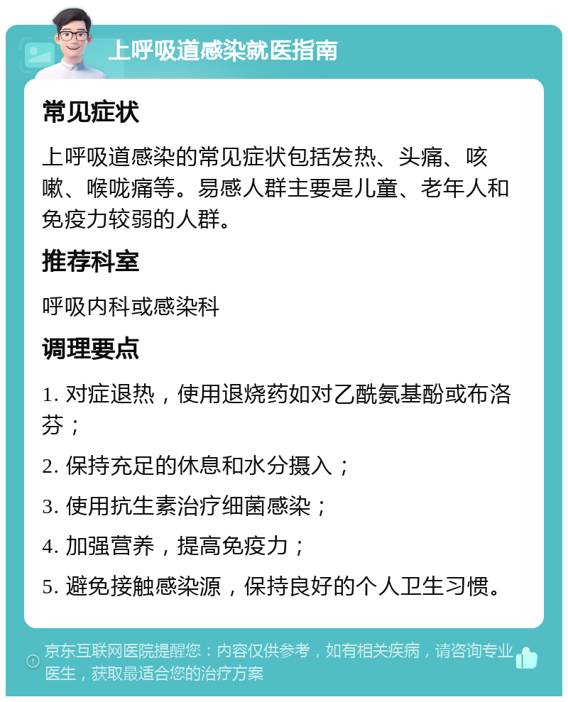 上呼吸道感染就医指南 常见症状 上呼吸道感染的常见症状包括发热、头痛、咳嗽、喉咙痛等。易感人群主要是儿童、老年人和免疫力较弱的人群。 推荐科室 呼吸内科或感染科 调理要点 1. 对症退热，使用退烧药如对乙酰氨基酚或布洛芬； 2. 保持充足的休息和水分摄入； 3. 使用抗生素治疗细菌感染； 4. 加强营养，提高免疫力； 5. 避免接触感染源，保持良好的个人卫生习惯。