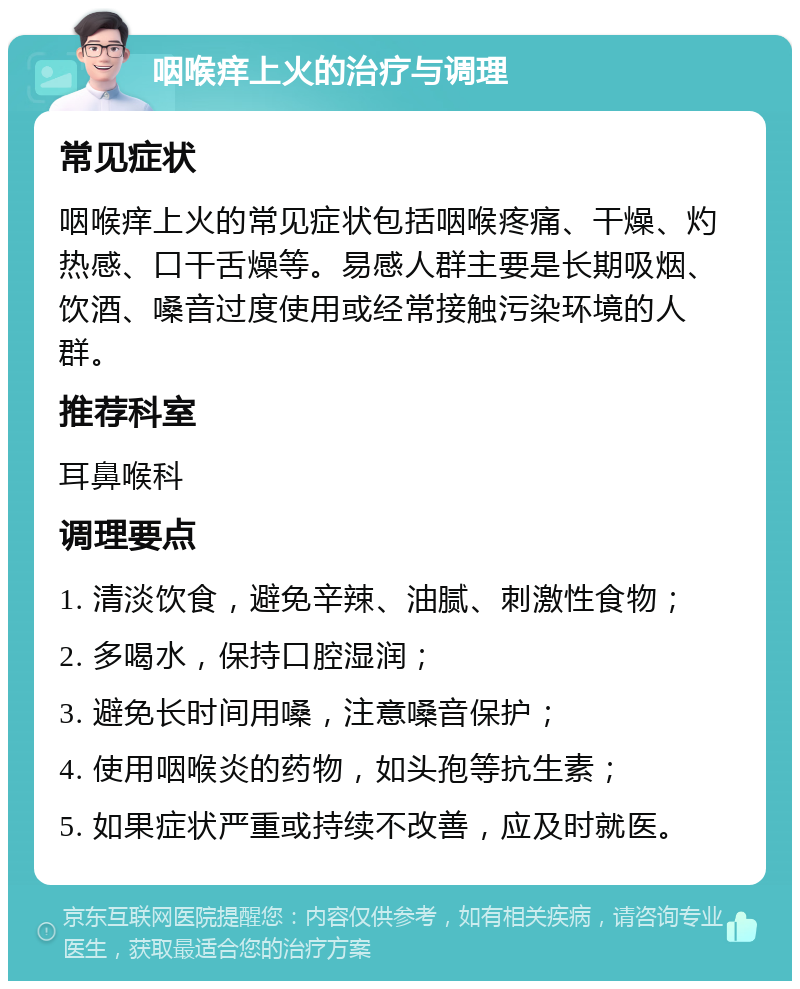 咽喉痒上火的治疗与调理 常见症状 咽喉痒上火的常见症状包括咽喉疼痛、干燥、灼热感、口干舌燥等。易感人群主要是长期吸烟、饮酒、嗓音过度使用或经常接触污染环境的人群。 推荐科室 耳鼻喉科 调理要点 1. 清淡饮食，避免辛辣、油腻、刺激性食物； 2. 多喝水，保持口腔湿润； 3. 避免长时间用嗓，注意嗓音保护； 4. 使用咽喉炎的药物，如头孢等抗生素； 5. 如果症状严重或持续不改善，应及时就医。