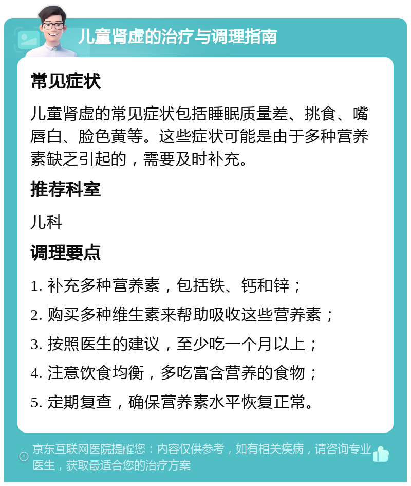 儿童肾虚的治疗与调理指南 常见症状 儿童肾虚的常见症状包括睡眠质量差、挑食、嘴唇白、脸色黄等。这些症状可能是由于多种营养素缺乏引起的，需要及时补充。 推荐科室 儿科 调理要点 1. 补充多种营养素，包括铁、钙和锌； 2. 购买多种维生素来帮助吸收这些营养素； 3. 按照医生的建议，至少吃一个月以上； 4. 注意饮食均衡，多吃富含营养的食物； 5. 定期复查，确保营养素水平恢复正常。