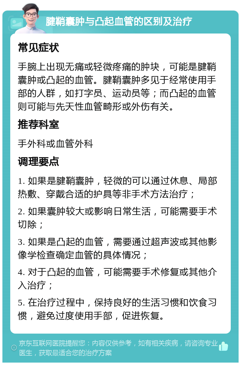 腱鞘囊肿与凸起血管的区别及治疗 常见症状 手腕上出现无痛或轻微疼痛的肿块，可能是腱鞘囊肿或凸起的血管。腱鞘囊肿多见于经常使用手部的人群，如打字员、运动员等；而凸起的血管则可能与先天性血管畸形或外伤有关。 推荐科室 手外科或血管外科 调理要点 1. 如果是腱鞘囊肿，轻微的可以通过休息、局部热敷、穿戴合适的护具等非手术方法治疗； 2. 如果囊肿较大或影响日常生活，可能需要手术切除； 3. 如果是凸起的血管，需要通过超声波或其他影像学检查确定血管的具体情况； 4. 对于凸起的血管，可能需要手术修复或其他介入治疗； 5. 在治疗过程中，保持良好的生活习惯和饮食习惯，避免过度使用手部，促进恢复。