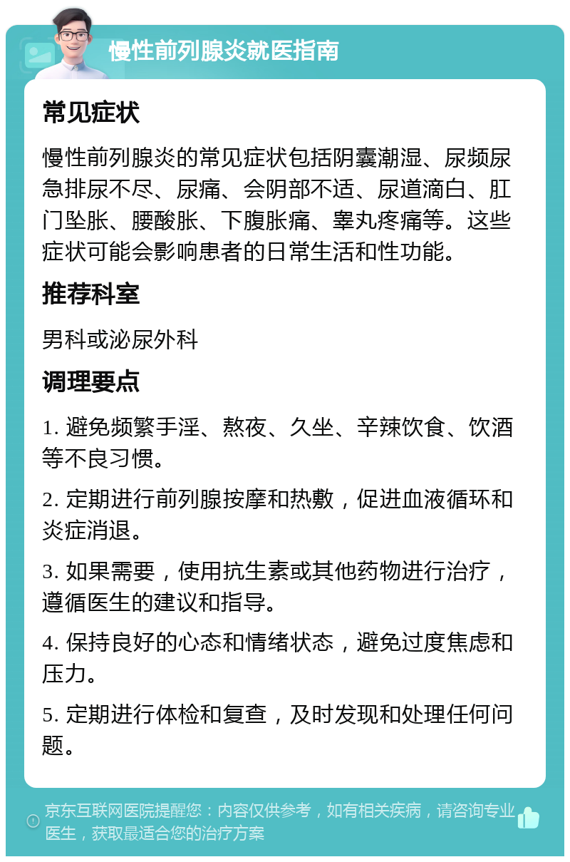 慢性前列腺炎就医指南 常见症状 慢性前列腺炎的常见症状包括阴囊潮湿、尿频尿急排尿不尽、尿痛、会阴部不适、尿道滴白、肛门坠胀、腰酸胀、下腹胀痛、睾丸疼痛等。这些症状可能会影响患者的日常生活和性功能。 推荐科室 男科或泌尿外科 调理要点 1. 避免频繁手淫、熬夜、久坐、辛辣饮食、饮酒等不良习惯。 2. 定期进行前列腺按摩和热敷，促进血液循环和炎症消退。 3. 如果需要，使用抗生素或其他药物进行治疗，遵循医生的建议和指导。 4. 保持良好的心态和情绪状态，避免过度焦虑和压力。 5. 定期进行体检和复查，及时发现和处理任何问题。