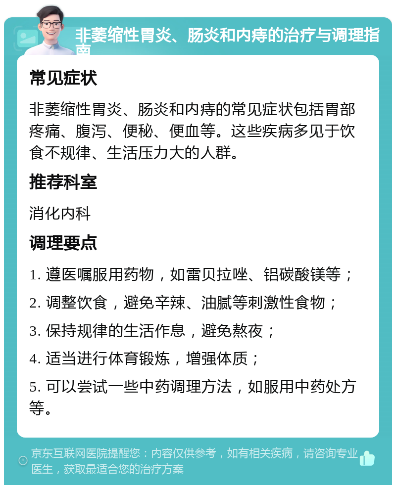 非萎缩性胃炎、肠炎和内痔的治疗与调理指南 常见症状 非萎缩性胃炎、肠炎和内痔的常见症状包括胃部疼痛、腹泻、便秘、便血等。这些疾病多见于饮食不规律、生活压力大的人群。 推荐科室 消化内科 调理要点 1. 遵医嘱服用药物，如雷贝拉唑、铝碳酸镁等； 2. 调整饮食，避免辛辣、油腻等刺激性食物； 3. 保持规律的生活作息，避免熬夜； 4. 适当进行体育锻炼，增强体质； 5. 可以尝试一些中药调理方法，如服用中药处方等。