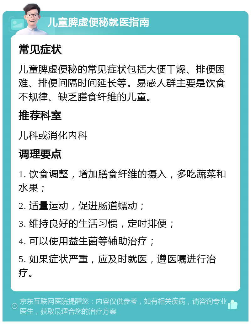 儿童脾虚便秘就医指南 常见症状 儿童脾虚便秘的常见症状包括大便干燥、排便困难、排便间隔时间延长等。易感人群主要是饮食不规律、缺乏膳食纤维的儿童。 推荐科室 儿科或消化内科 调理要点 1. 饮食调整，增加膳食纤维的摄入，多吃蔬菜和水果； 2. 适量运动，促进肠道蠕动； 3. 维持良好的生活习惯，定时排便； 4. 可以使用益生菌等辅助治疗； 5. 如果症状严重，应及时就医，遵医嘱进行治疗。