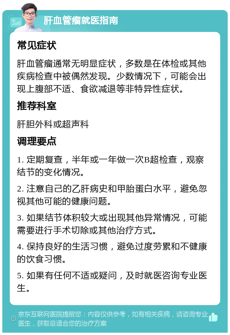 肝血管瘤就医指南 常见症状 肝血管瘤通常无明显症状，多数是在体检或其他疾病检查中被偶然发现。少数情况下，可能会出现上腹部不适、食欲减退等非特异性症状。 推荐科室 肝胆外科或超声科 调理要点 1. 定期复查，半年或一年做一次B超检查，观察结节的变化情况。 2. 注意自己的乙肝病史和甲胎蛋白水平，避免忽视其他可能的健康问题。 3. 如果结节体积较大或出现其他异常情况，可能需要进行手术切除或其他治疗方式。 4. 保持良好的生活习惯，避免过度劳累和不健康的饮食习惯。 5. 如果有任何不适或疑问，及时就医咨询专业医生。