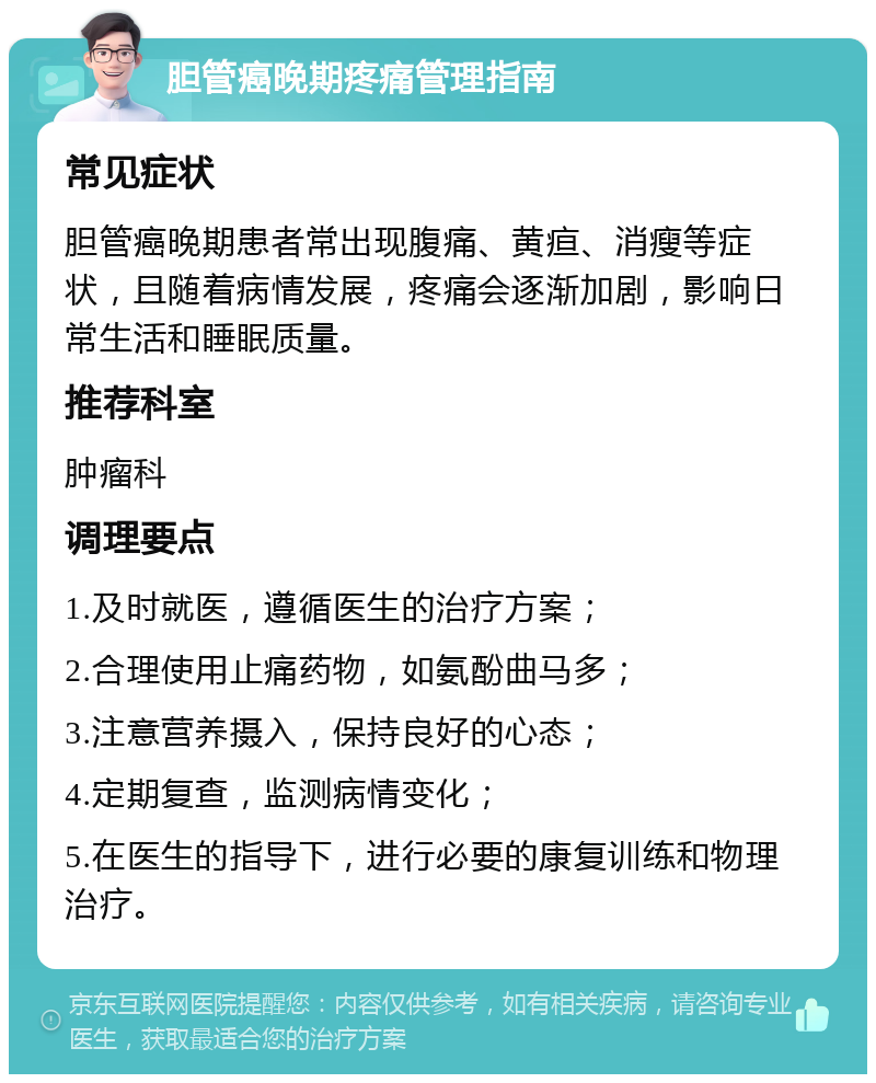 胆管癌晚期疼痛管理指南 常见症状 胆管癌晚期患者常出现腹痛、黄疸、消瘦等症状，且随着病情发展，疼痛会逐渐加剧，影响日常生活和睡眠质量。 推荐科室 肿瘤科 调理要点 1.及时就医，遵循医生的治疗方案； 2.合理使用止痛药物，如氨酚曲马多； 3.注意营养摄入，保持良好的心态； 4.定期复查，监测病情变化； 5.在医生的指导下，进行必要的康复训练和物理治疗。