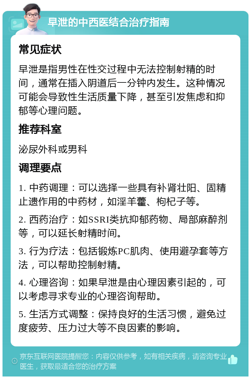 早泄的中西医结合治疗指南 常见症状 早泄是指男性在性交过程中无法控制射精的时间，通常在插入阴道后一分钟内发生。这种情况可能会导致性生活质量下降，甚至引发焦虑和抑郁等心理问题。 推荐科室 泌尿外科或男科 调理要点 1. 中药调理：可以选择一些具有补肾壮阳、固精止遗作用的中药材，如淫羊藿、枸杞子等。 2. 西药治疗：如SSRI类抗抑郁药物、局部麻醉剂等，可以延长射精时间。 3. 行为疗法：包括锻炼PC肌肉、使用避孕套等方法，可以帮助控制射精。 4. 心理咨询：如果早泄是由心理因素引起的，可以考虑寻求专业的心理咨询帮助。 5. 生活方式调整：保持良好的生活习惯，避免过度疲劳、压力过大等不良因素的影响。