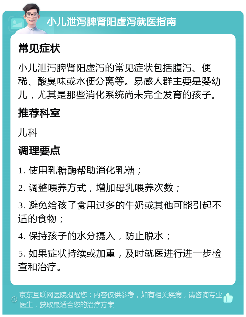 小儿泄泻脾肾阳虚泻就医指南 常见症状 小儿泄泻脾肾阳虚泻的常见症状包括腹泻、便稀、酸臭味或水便分离等。易感人群主要是婴幼儿，尤其是那些消化系统尚未完全发育的孩子。 推荐科室 儿科 调理要点 1. 使用乳糖酶帮助消化乳糖； 2. 调整喂养方式，增加母乳喂养次数； 3. 避免给孩子食用过多的牛奶或其他可能引起不适的食物； 4. 保持孩子的水分摄入，防止脱水； 5. 如果症状持续或加重，及时就医进行进一步检查和治疗。