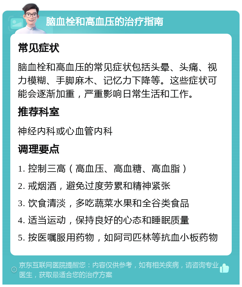 脑血栓和高血压的治疗指南 常见症状 脑血栓和高血压的常见症状包括头晕、头痛、视力模糊、手脚麻木、记忆力下降等。这些症状可能会逐渐加重，严重影响日常生活和工作。 推荐科室 神经内科或心血管内科 调理要点 1. 控制三高（高血压、高血糖、高血脂） 2. 戒烟酒，避免过度劳累和精神紧张 3. 饮食清淡，多吃蔬菜水果和全谷类食品 4. 适当运动，保持良好的心态和睡眠质量 5. 按医嘱服用药物，如阿司匹林等抗血小板药物