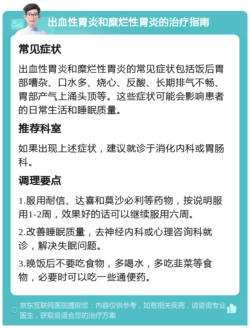 出血性胃炎和糜烂性胃炎的治疗指南 常见症状 出血性胃炎和糜烂性胃炎的常见症状包括饭后胃部嘈杂、口水多、烧心、反酸、长期排气不畅、胃部产气上涌头顶等。这些症状可能会影响患者的日常生活和睡眠质量。 推荐科室 如果出现上述症状，建议就诊于消化内科或胃肠科。 调理要点 1.服用耐信、达喜和莫沙必利等药物，按说明服用1-2周，效果好的话可以继续服用六周。 2.改善睡眠质量，去神经内科或心理咨询科就诊，解决失眠问题。 3.晚饭后不要吃食物，多喝水，多吃韭菜等食物，必要时可以吃一些通便药。