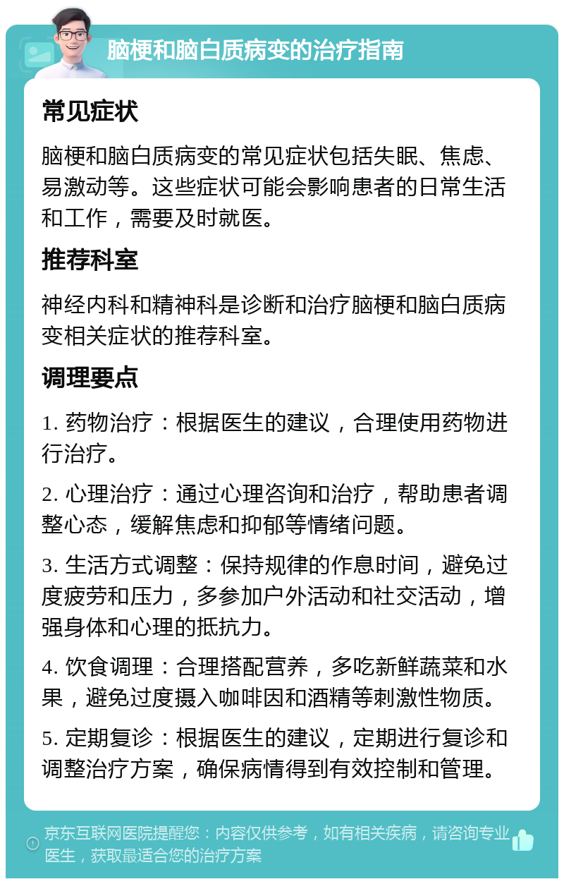 脑梗和脑白质病变的治疗指南 常见症状 脑梗和脑白质病变的常见症状包括失眠、焦虑、易激动等。这些症状可能会影响患者的日常生活和工作，需要及时就医。 推荐科室 神经内科和精神科是诊断和治疗脑梗和脑白质病变相关症状的推荐科室。 调理要点 1. 药物治疗：根据医生的建议，合理使用药物进行治疗。 2. 心理治疗：通过心理咨询和治疗，帮助患者调整心态，缓解焦虑和抑郁等情绪问题。 3. 生活方式调整：保持规律的作息时间，避免过度疲劳和压力，多参加户外活动和社交活动，增强身体和心理的抵抗力。 4. 饮食调理：合理搭配营养，多吃新鲜蔬菜和水果，避免过度摄入咖啡因和酒精等刺激性物质。 5. 定期复诊：根据医生的建议，定期进行复诊和调整治疗方案，确保病情得到有效控制和管理。