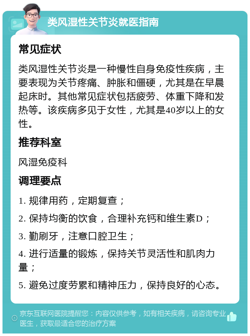 类风湿性关节炎就医指南 常见症状 类风湿性关节炎是一种慢性自身免疫性疾病，主要表现为关节疼痛、肿胀和僵硬，尤其是在早晨起床时。其他常见症状包括疲劳、体重下降和发热等。该疾病多见于女性，尤其是40岁以上的女性。 推荐科室 风湿免疫科 调理要点 1. 规律用药，定期复查； 2. 保持均衡的饮食，合理补充钙和维生素D； 3. 勤刷牙，注意口腔卫生； 4. 进行适量的锻炼，保持关节灵活性和肌肉力量； 5. 避免过度劳累和精神压力，保持良好的心态。