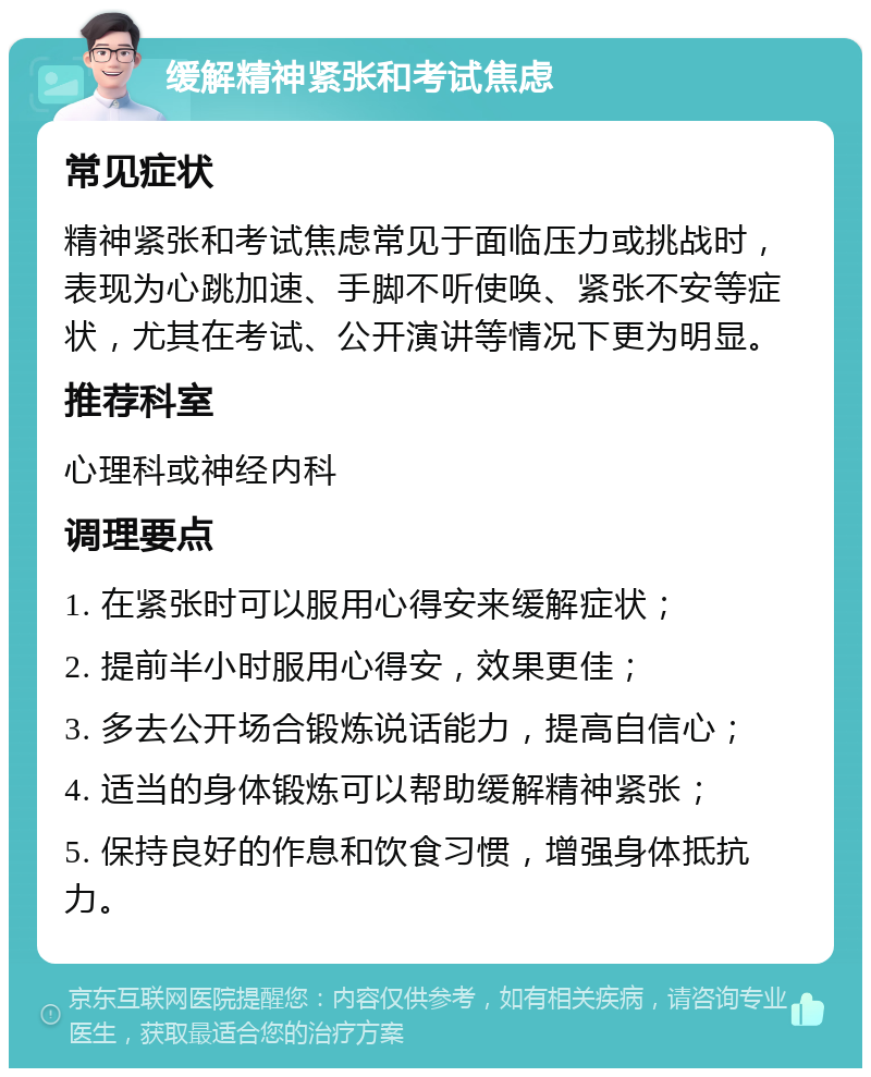 缓解精神紧张和考试焦虑 常见症状 精神紧张和考试焦虑常见于面临压力或挑战时，表现为心跳加速、手脚不听使唤、紧张不安等症状，尤其在考试、公开演讲等情况下更为明显。 推荐科室 心理科或神经内科 调理要点 1. 在紧张时可以服用心得安来缓解症状； 2. 提前半小时服用心得安，效果更佳； 3. 多去公开场合锻炼说话能力，提高自信心； 4. 适当的身体锻炼可以帮助缓解精神紧张； 5. 保持良好的作息和饮食习惯，增强身体抵抗力。