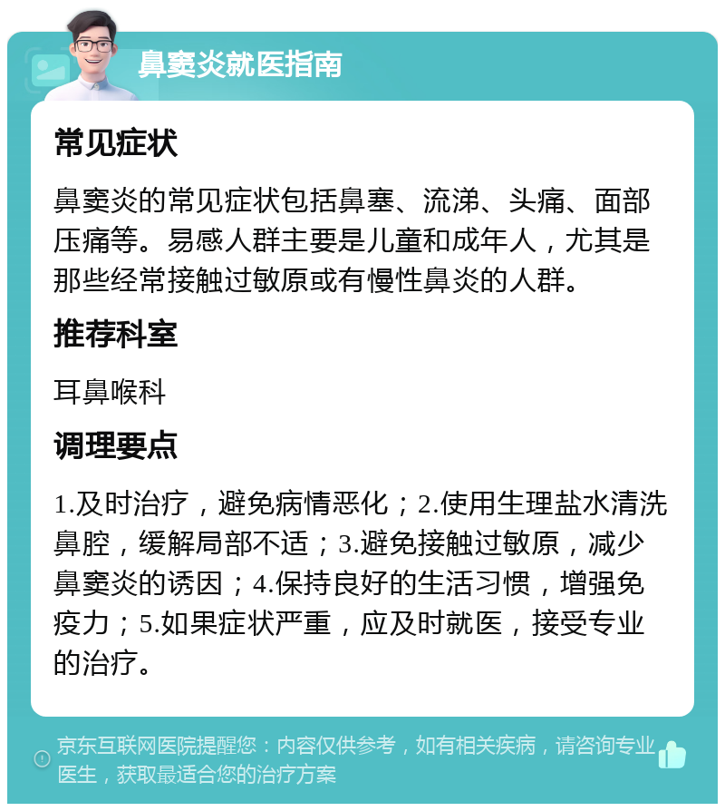 鼻窦炎就医指南 常见症状 鼻窦炎的常见症状包括鼻塞、流涕、头痛、面部压痛等。易感人群主要是儿童和成年人，尤其是那些经常接触过敏原或有慢性鼻炎的人群。 推荐科室 耳鼻喉科 调理要点 1.及时治疗，避免病情恶化；2.使用生理盐水清洗鼻腔，缓解局部不适；3.避免接触过敏原，减少鼻窦炎的诱因；4.保持良好的生活习惯，增强免疫力；5.如果症状严重，应及时就医，接受专业的治疗。