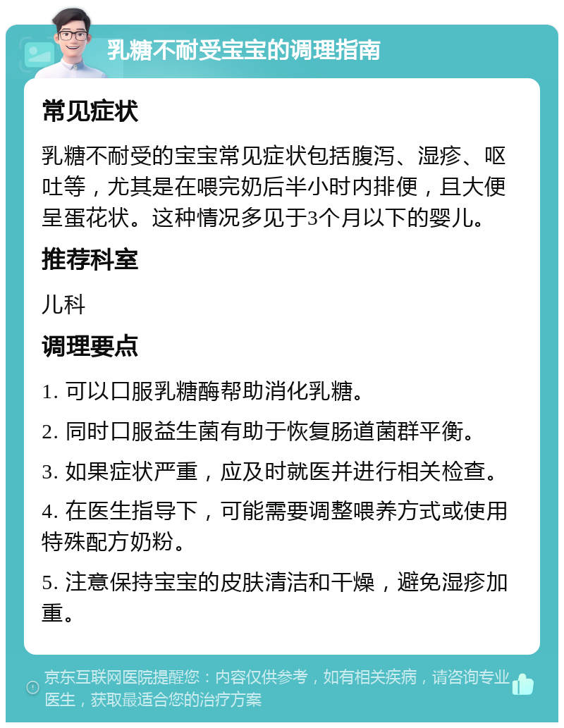 乳糖不耐受宝宝的调理指南 常见症状 乳糖不耐受的宝宝常见症状包括腹泻、湿疹、呕吐等，尤其是在喂完奶后半小时内排便，且大便呈蛋花状。这种情况多见于3个月以下的婴儿。 推荐科室 儿科 调理要点 1. 可以口服乳糖酶帮助消化乳糖。 2. 同时口服益生菌有助于恢复肠道菌群平衡。 3. 如果症状严重，应及时就医并进行相关检查。 4. 在医生指导下，可能需要调整喂养方式或使用特殊配方奶粉。 5. 注意保持宝宝的皮肤清洁和干燥，避免湿疹加重。