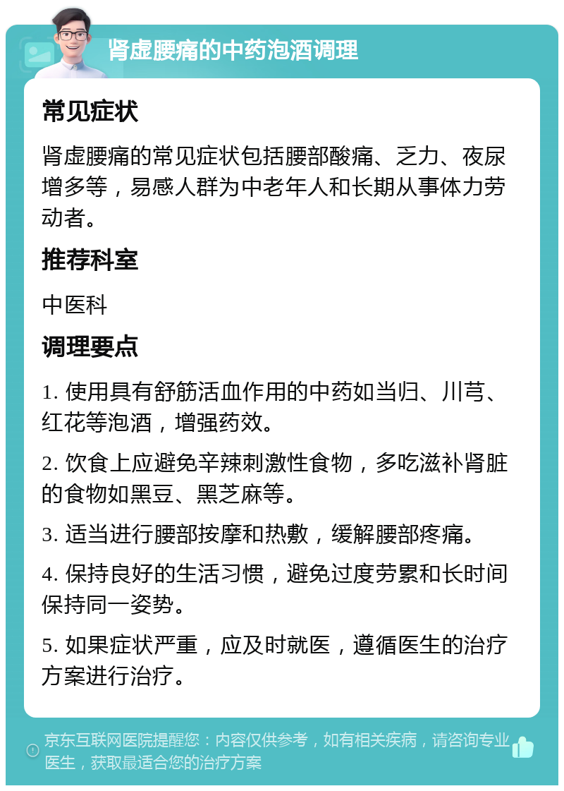 肾虚腰痛的中药泡酒调理 常见症状 肾虚腰痛的常见症状包括腰部酸痛、乏力、夜尿增多等，易感人群为中老年人和长期从事体力劳动者。 推荐科室 中医科 调理要点 1. 使用具有舒筋活血作用的中药如当归、川芎、红花等泡酒，增强药效。 2. 饮食上应避免辛辣刺激性食物，多吃滋补肾脏的食物如黑豆、黑芝麻等。 3. 适当进行腰部按摩和热敷，缓解腰部疼痛。 4. 保持良好的生活习惯，避免过度劳累和长时间保持同一姿势。 5. 如果症状严重，应及时就医，遵循医生的治疗方案进行治疗。