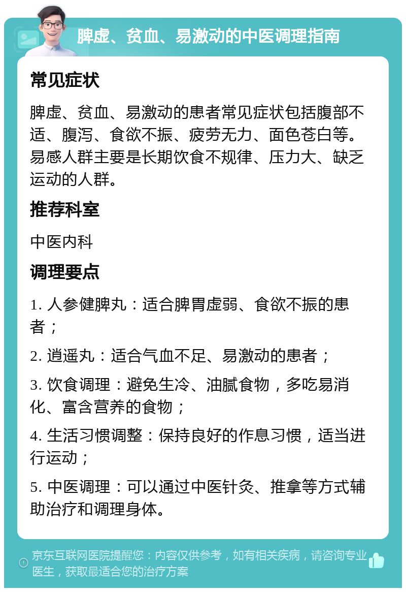 脾虚、贫血、易激动的中医调理指南 常见症状 脾虚、贫血、易激动的患者常见症状包括腹部不适、腹泻、食欲不振、疲劳无力、面色苍白等。易感人群主要是长期饮食不规律、压力大、缺乏运动的人群。 推荐科室 中医内科 调理要点 1. 人参健脾丸：适合脾胃虚弱、食欲不振的患者； 2. 逍遥丸：适合气血不足、易激动的患者； 3. 饮食调理：避免生冷、油腻食物，多吃易消化、富含营养的食物； 4. 生活习惯调整：保持良好的作息习惯，适当进行运动； 5. 中医调理：可以通过中医针灸、推拿等方式辅助治疗和调理身体。